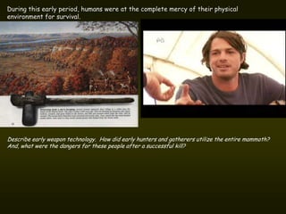 During this early period, humans were at the complete mercy of their physical
environment for survival.




Describe early weapon technology. How did early hunters and gatherers utilize the entire mammoth?
And, what were the dangers for these people after a successful kill?
 