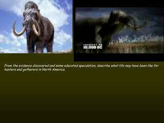From the evidence discovered and some educated speculation, describe what life may have been like for
hunters and gatherers in North America.
 