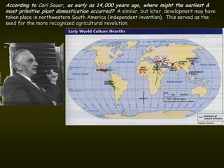 According to Carl Sauer, as early as 14,000 years ago, where might the earliest &
most primitive plant domestication occurred? A similar, but later, development may have
taken place in northwestern South America (independent invention). This served as the
seed for the more recognized agricultural revolution.
 