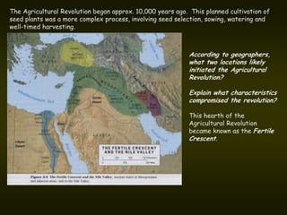 The Agricultural Revolution began approx. 10,000 years ago. This planned cultivation of
seed plants was a more complex process, involving seed selection, sowing, watering and
well-timed harvesting.



                                                           According to geographers,
                                                           what two locations likely
                                                           initiated the Agricultural
                                                           Revolution?

                                                           Explain what characteristics
                                                           compromised the revolution?

                                                           This hearth of the
                                                           Agricultural Revolution
                                                           became known as the Fertile
                                                           Crescent.
 