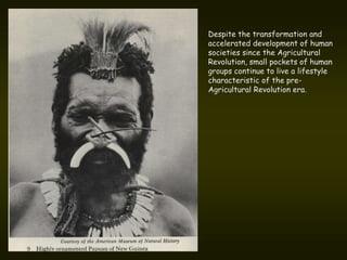 Despite the transformation and
accelerated development of human
societies since the Agricultural
Revolution, small pockets of human
groups continue to live a lifestyle
characteristic of the pre-
Agricultural Revolution era.
 