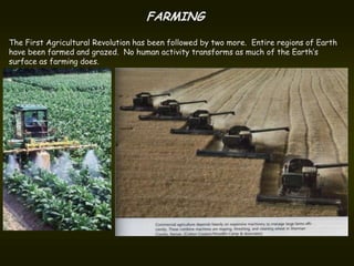 FARMING
The First Agricultural Revolution has been followed by two more. Entire regions of Earth
have been farmed and grazed. No human activity transforms as much of the Earth’s
surface as farming does.
 