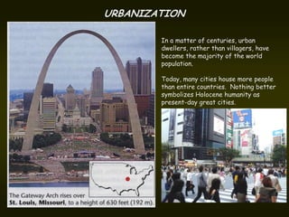 URBANIZATION

        In a matter of centuries, urban
        dwellers, rather than villagers, have
        become the majority of the world
        population.

        Today, many cities house more people
        than entire countries. Nothing better
        symbolizes Holocene humanity as
        present-day great cities.
 