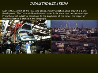 INDUSTRIALIZATION
Even in the context of the Holocene period, industrialization as we know it is a late
development. The Industrial Revolution occurred little more than two centuries ago.
From the great industrial complexes to the slag heaps at the mines, the impact of
industrialization is etched in the landscape.
 