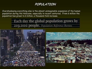 POPULATION
Overshadowing everything else is the almost unimaginable expansion of the human
population during the Holocene, especially in recent centuries. From 6 million the
population has grown to 6 billion, a thousand-fold increase.
 