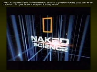 Identify the components of Earth, including composition & dimensions. Explain the revolutionary idea to access the core.
Is it feasible? And explain the value of earthquakes in studying the core.
 