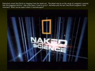 Indicators reveal that Earth is changing from the inside out. The planet may be on the verge of a magnetic reversal.
Has this happened before? How often does it tend to occur? And when was the last time Earth’s magnetic field
reversed? What can we expect when it reverses again?
 