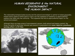 HUMAN GEOGRAPHY & the NATURAL
                      ENVIRONMENT
                   THE HUMAN IMPACT
The relationship between human society and the natural environment is central to human geography.
Human history spans 6 million years or more, but the expansion of humanity to unprecedented
numbers has taken only two centuries. This expansion has had an unprecedented impact on the
natural environment.

Although there are many areas of environmental concern, both natural and human created, the
three currently of particular interest and concern to geographers are ozone depletion, greenhouse
warming effect, and El Nino.
 