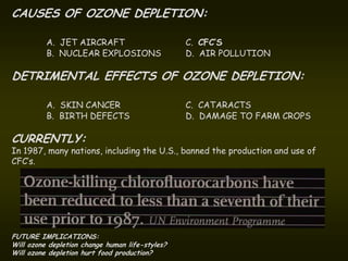 CAUSES OF OZONE DEPLETION:

          A. JET AIRCRAFT                        C. CFC’S
          B. NUCLEAR EXPLOSIONS                  D. AIR POLLUTION

DETRIMENTAL EFFECTS OF OZONE DEPLETION:

          A. SKIN CANCER                         C. CATARACTS
          B. BIRTH DEFECTS                       D. DAMAGE TO FARM CROPS

CURRENTLY:
In 1987, many nations, including the U.S., banned the production and use of
CFC’s.




FUTURE IMPLICATIONS:
Will ozone depletion change human life-styles?
Will ozone depletion hurt food production?
 