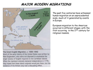 MAJOR MODERN MIGRATIONS

              The past five centuries have witnessed
              human migration on an unprecedented
              scale, much of it generated by events
              in Europe.

              European migration to the Americas
              occurred in different stages, with the
              first occurring in the 17th century for
              religious reasons.
 