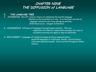 CHAPTER NINE
                   THE DIFFUSION of LANGUAGE
I.    THE LANGUAGE TREE
1. DIVERGENCE: Mid-19th century theory of comparing the world’s language
                       families to the branches of a tree. It is the basic process of
                         language formation over time and space and how
                        differences occur. (August Schleicher)

2. CONVERGENCE: Diffusion of languages through human mobility. This can
                            complicate the task for researchers because the rules of
                            reconstruction may not apply or may be unreliable.

3. REPLACEMENT: Languages of invaders/conquerors have replaced and/or
                          modified languages of traditional, smaller, and technolog-
                          ically less advanced people. Has occurred throughout human
                          history.
 