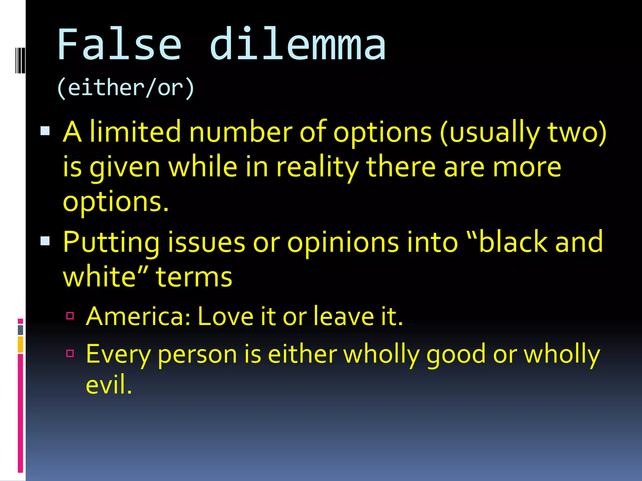 False dilemma
 (either/or)
 A limited number of options (usually two)
  is given while in reality there are more
  options.
 Putting issues or opinions into “black and
  white” terms
   America: Love it or leave it.
   Every person is either wholly good or wholly
   evil.
 