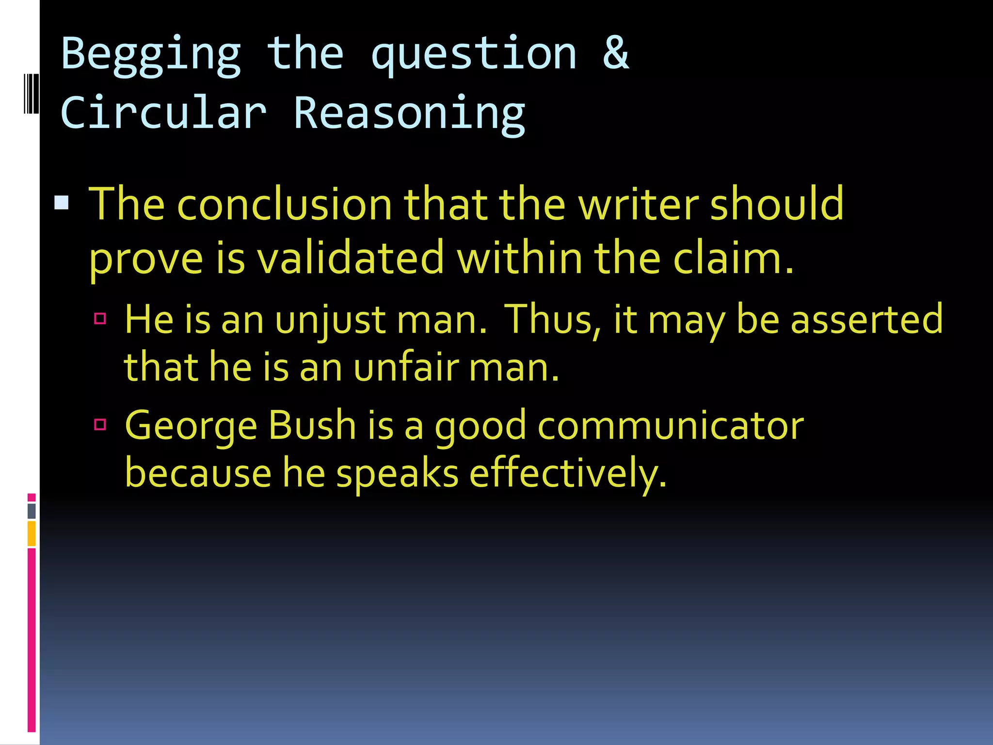 Begging the question &
Circular Reasoning
 The conclusion that the writer should
 prove is validated within the claim.
   He is an unjust man. Thus, it may be asserted
    that he is an unfair man.
   George Bush is a good communicator
    because he speaks effectively.
 