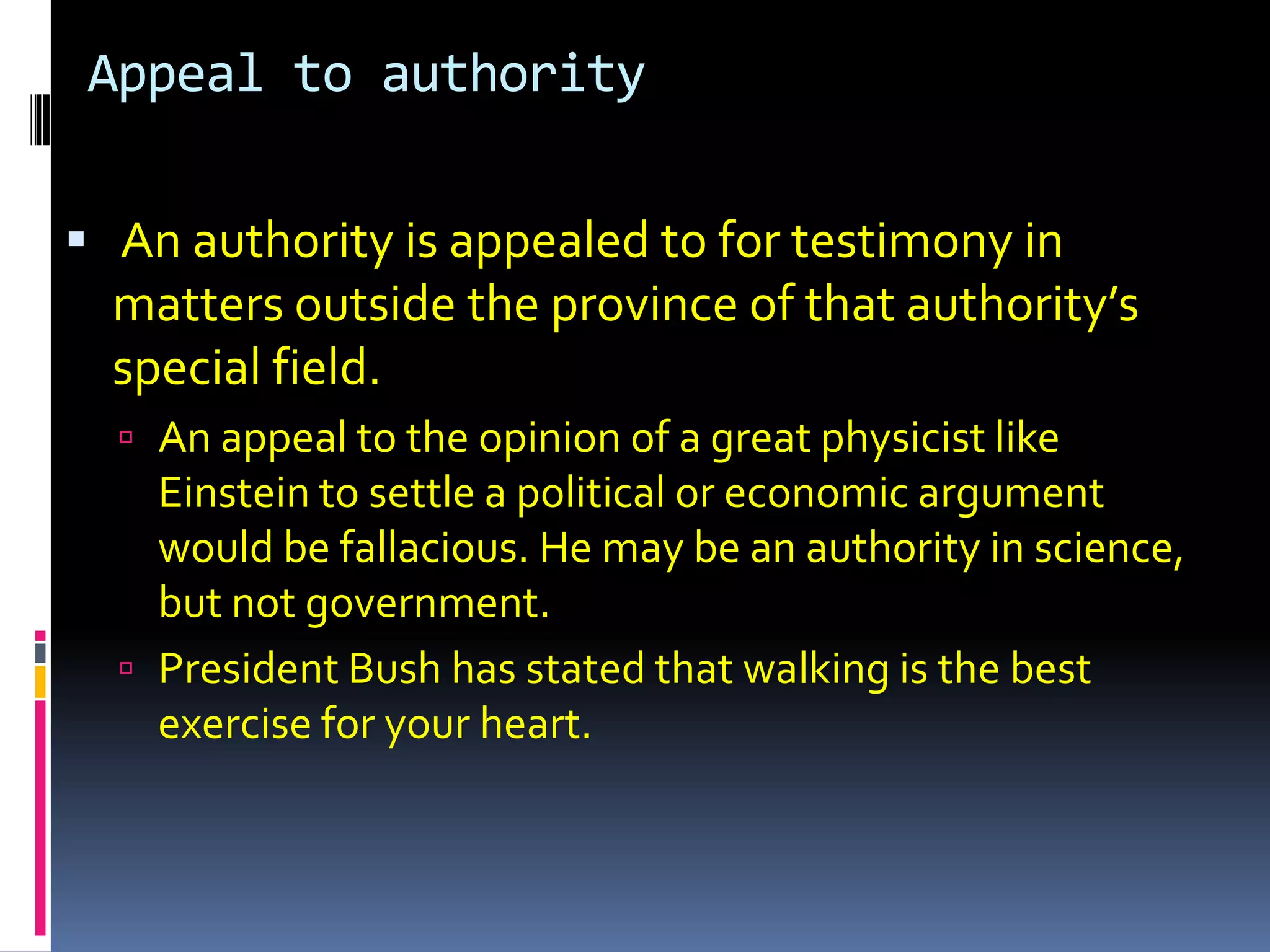 Appeal to authority

 An authority is appealed to for testimony in
  matters outside the province of that authority’s
  special field.
   An appeal to the opinion of a great physicist like
    Einstein to settle a political or economic argument
    would be fallacious. He may be an authority in science,
    but not government.
   President Bush has stated that walking is the best
    exercise for your heart.
 