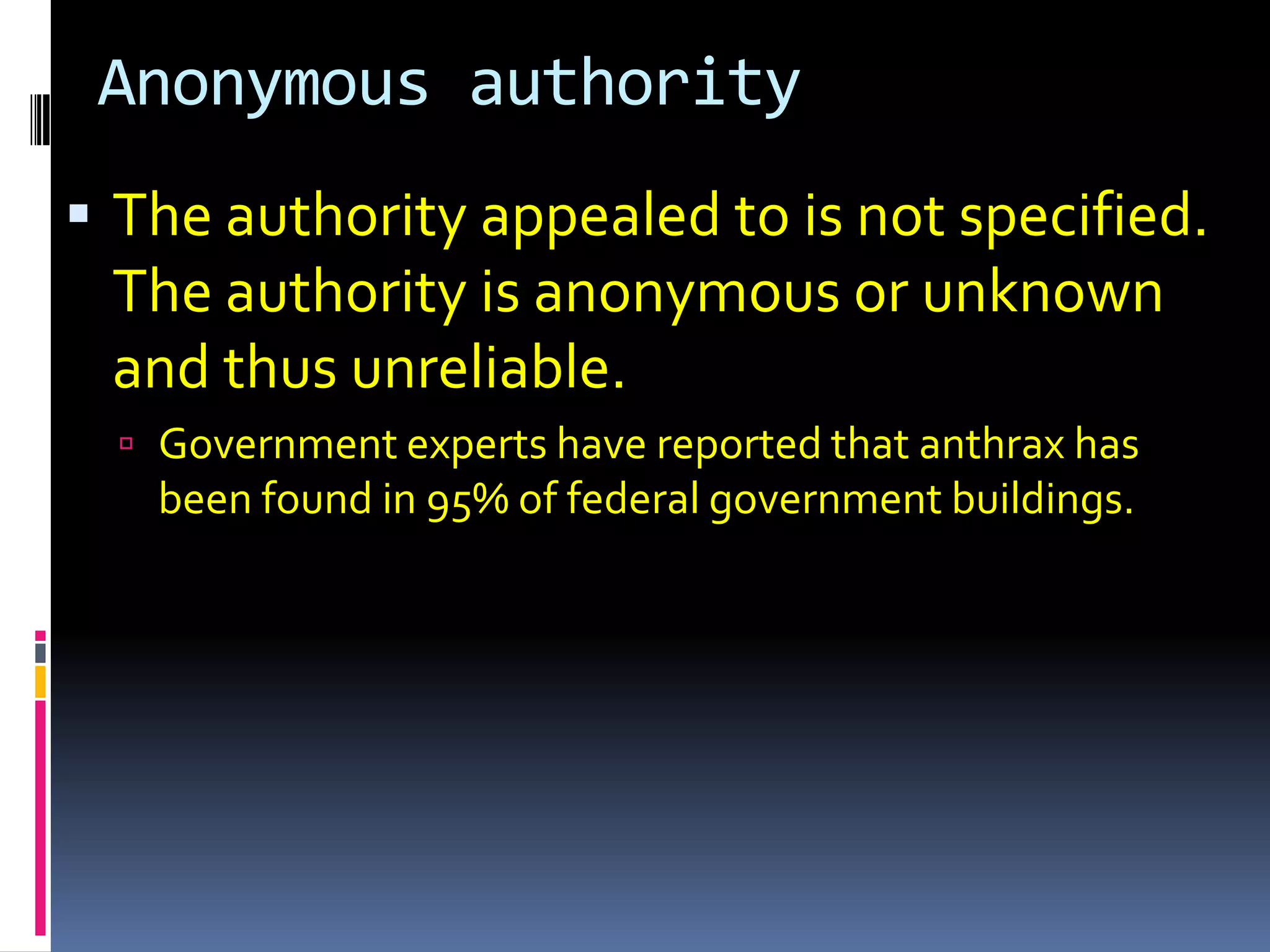 Anonymous authority
 The authority appealed to is not specified.
 The authority is anonymous or unknown
 and thus unreliable.
   Government experts have reported that anthrax has
   been found in 95% of federal government buildings.
 
