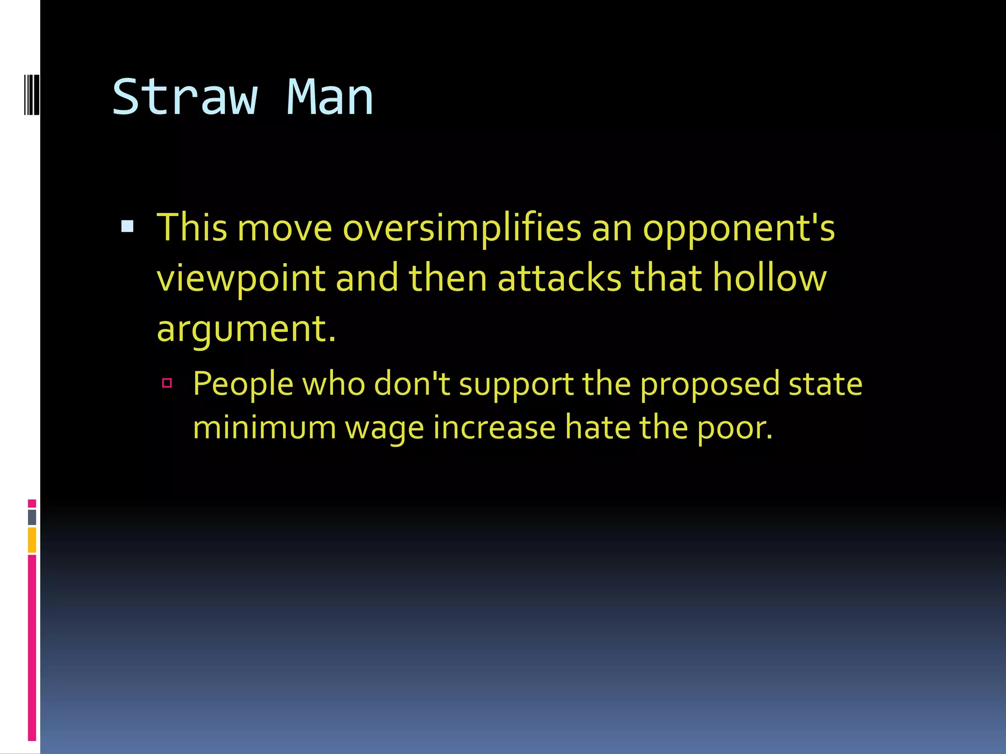 Straw Man

 This move oversimplifies an opponent's
  viewpoint and then attacks that hollow
  argument.
   People who don't support the proposed state
    minimum wage increase hate the poor.
 