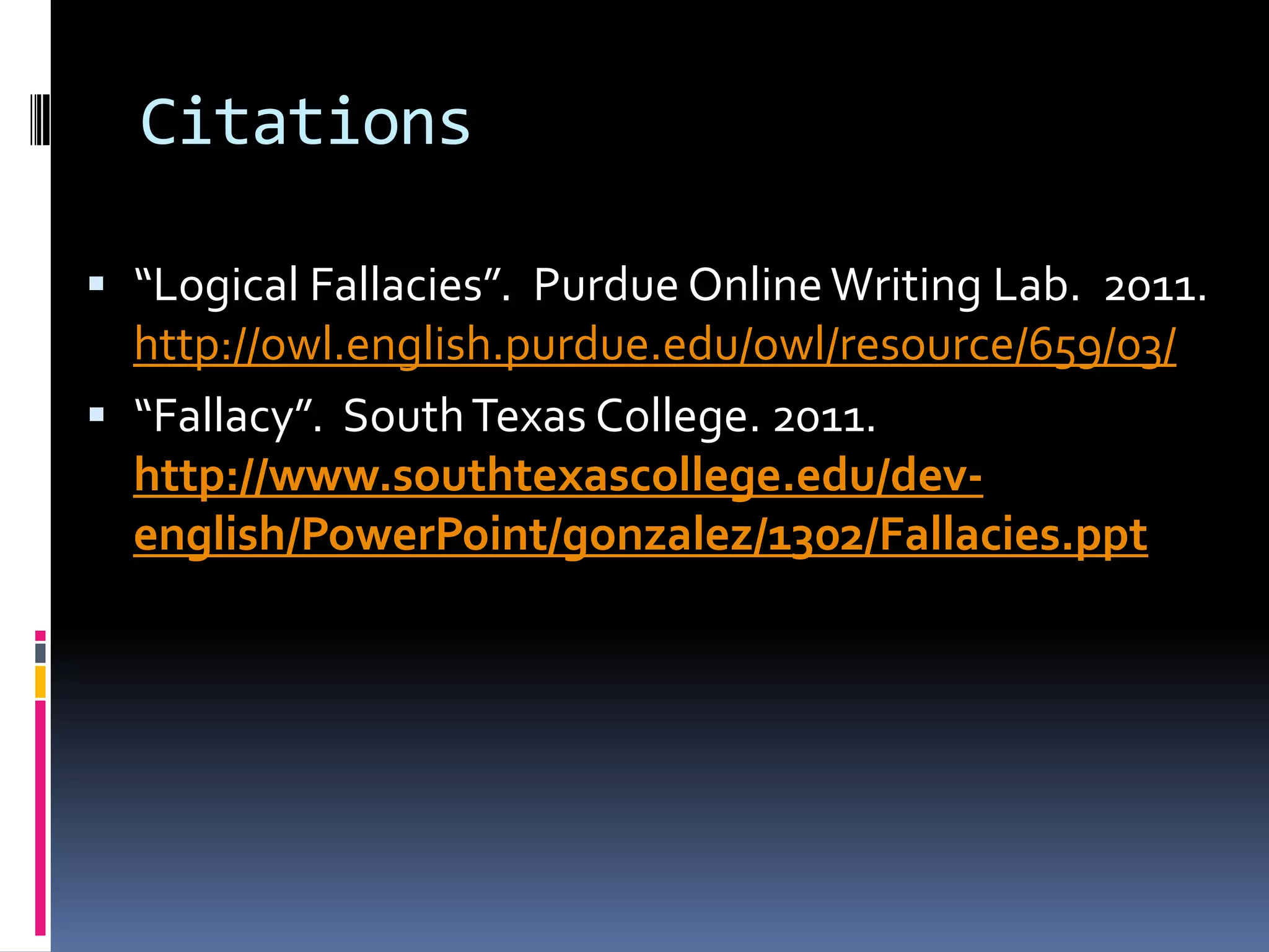 Citations

 “Logical Fallacies”. Purdue Online Writing Lab. 2011.
  http://owl.english.purdue.edu/owl/resource/659/03/
 “Fallacy”. South Texas College. 2011.
  http://www.southtexascollege.edu/dev-
  english/PowerPoint/gonzalez/1302/Fallacies.ppt
 