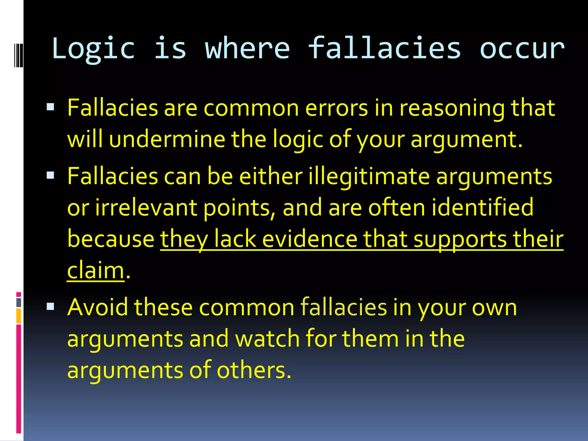 Logic is where fallacies occur
 Fallacies are common errors in reasoning that
  will undermine the logic of your argument.
 Fallacies can be either illegitimate arguments
  or irrelevant points, and are often identified
  because they lack evidence that supports their
  claim.
 Avoid these common fallacies in your own
  arguments and watch for them in the
  arguments of others.
 