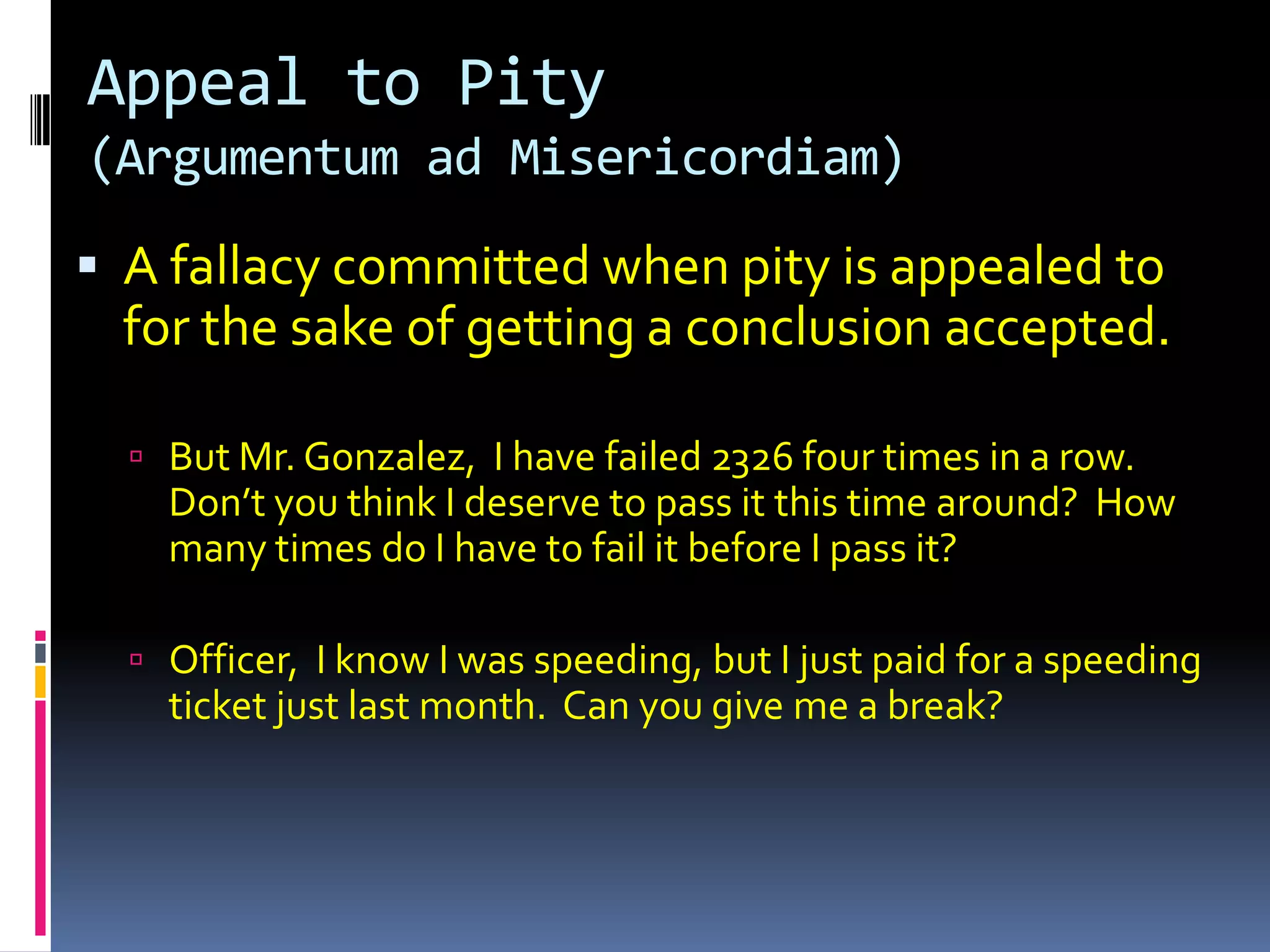 Appeal to Pity
(Argumentum ad Misericordiam)

 A fallacy committed when pity is appealed to
  for the sake of getting a conclusion accepted.

   But Mr. Gonzalez, I have failed 2326 four times in a row.
    Don’t you think I deserve to pass it this time around? How
    many times do I have to fail it before I pass it?

   Officer, I know I was speeding, but I just paid for a speeding
    ticket just last month. Can you give me a break?
 