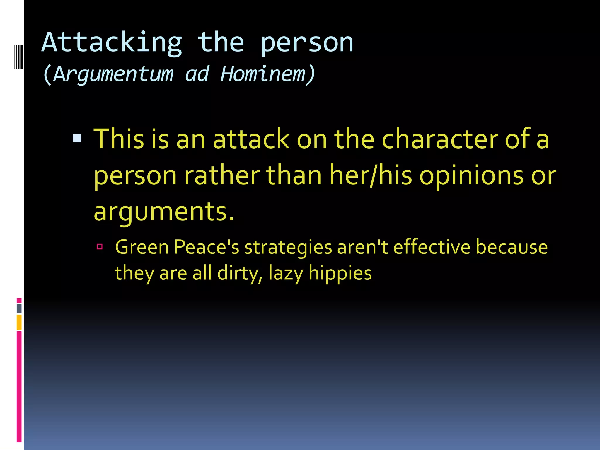 Attacking the person
(Argumentum ad Hominem)

   This is an attack on the character of a
    person rather than her/his opinions or
    arguments.
     Green Peace's strategies aren't effective because
      they are all dirty, lazy hippies
 