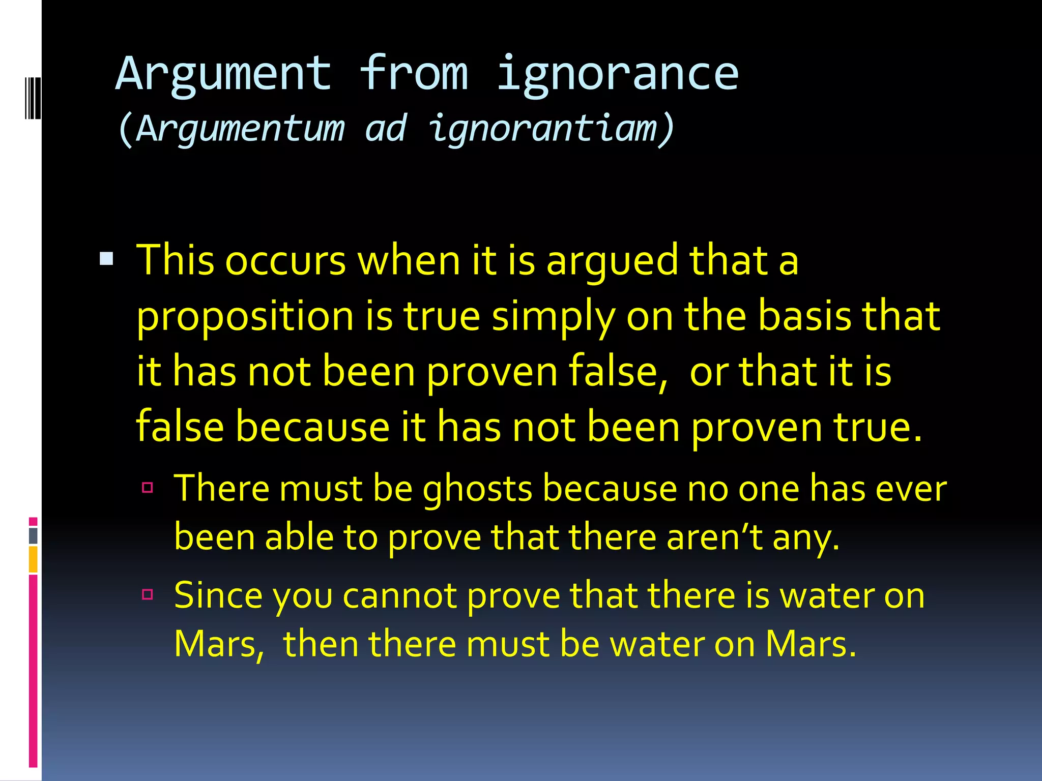 Argument from ignorance
(Argumentum ad ignorantiam)


 This occurs when it is argued that a
  proposition is true simply on the basis that
  it has not been proven false, or that it is
  false because it has not been proven true.
   There must be ghosts because no one has ever
    been able to prove that there aren’t any.
   Since you cannot prove that there is water on
    Mars, then there must be water on Mars.
 