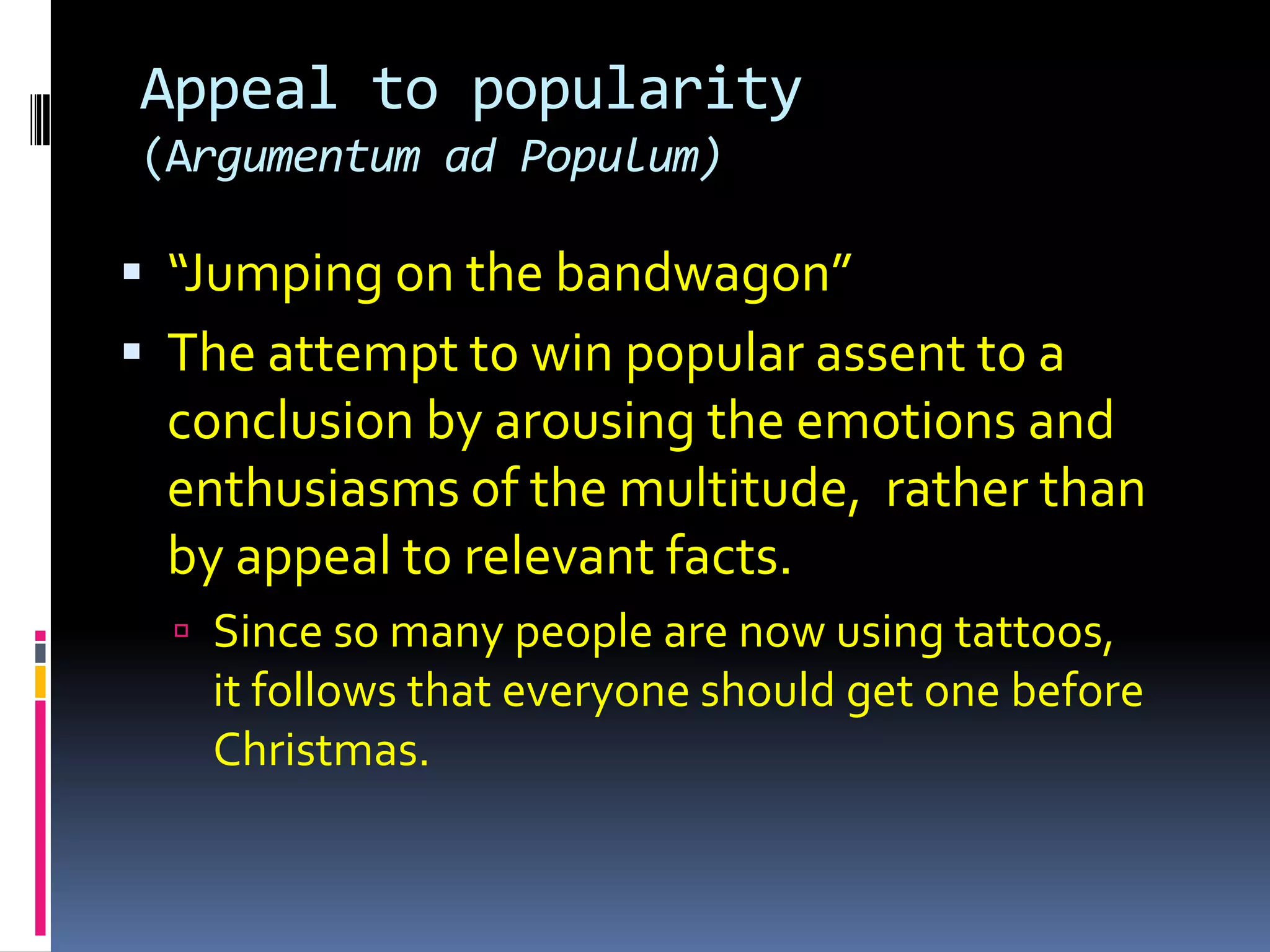 Appeal to popularity
(Argumentum ad Populum)

 “Jumping on the bandwagon”
 The attempt to win popular assent to a
  conclusion by arousing the emotions and
  enthusiasms of the multitude, rather than
  by appeal to relevant facts.
   Since so many people are now using tattoos,
   it follows that everyone should get one before
   Christmas.
 