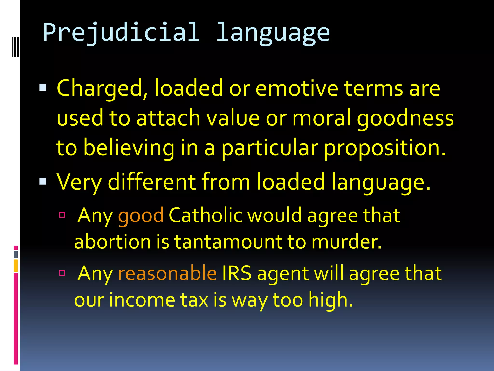 Prejudicial language

 Charged, loaded or emotive terms are
  used to attach value or moral goodness
  to believing in a particular proposition.
 Very different from loaded language.
   Any good Catholic would agree that
    abortion is tantamount to murder.
   Any reasonable IRS agent will agree that
    our income tax is way too high.
 