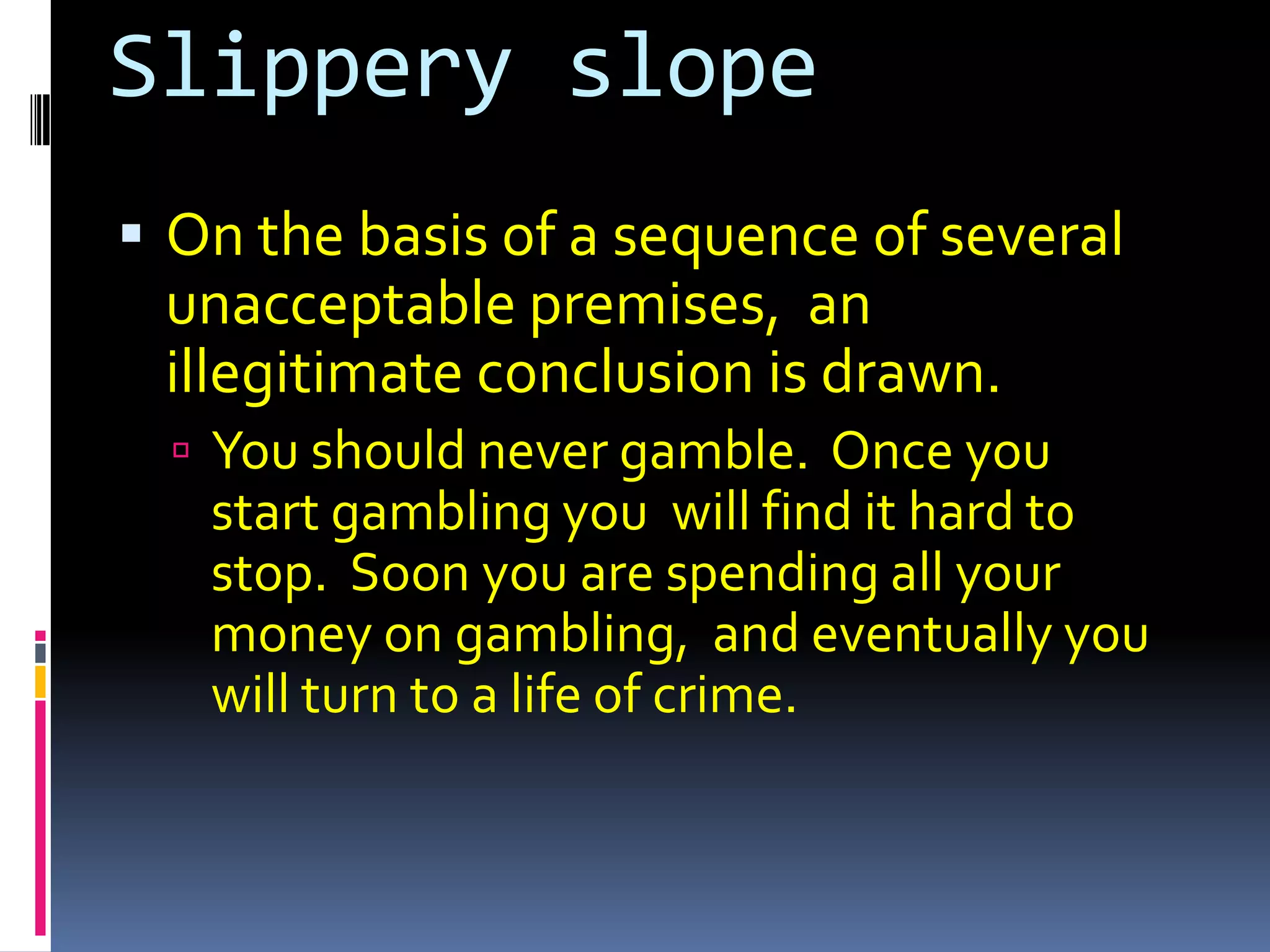 Slippery slope
 On the basis of a sequence of several
 unacceptable premises, an
 illegitimate conclusion is drawn.
   You should never gamble. Once you
   start gambling you will find it hard to
   stop. Soon you are spending all your
   money on gambling, and eventually you
   will turn to a life of crime.
 