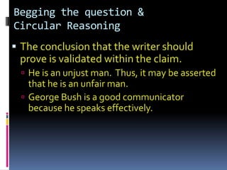 Begging the question &
Circular Reasoning
 The conclusion that the writer should
 prove is validated within the claim.
   He is an unjust man. Thus, it may be asserted
    that he is an unfair man.
   George Bush is a good communicator
    because he speaks effectively.
 