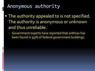 Anonymous authority
 The authority appealed to is not specified.
 The authority is anonymous or unknown
 and thus unreliable.
   Government experts have reported that anthrax has
   been found in 95% of federal government buildings.
 