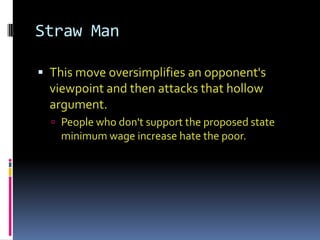Straw Man

 This move oversimplifies an opponent's
  viewpoint and then attacks that hollow
  argument.
   People who don't support the proposed state
    minimum wage increase hate the poor.
 