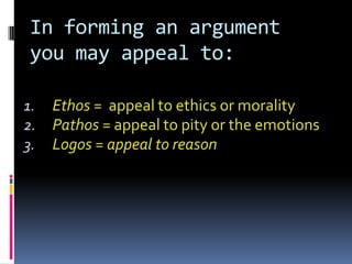 In forming an argument
 you may appeal to:

1.   Ethos = appeal to ethics or morality
2.   Pathos = appeal to pity or the emotions
3.   Logos = appeal to reason
 