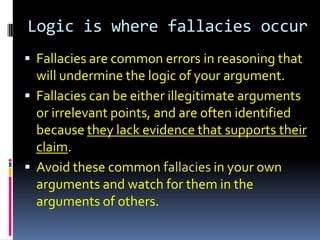 Logic is where fallacies occur
 Fallacies are common errors in reasoning that
  will undermine the logic of your argument.
 Fallacies can be either illegitimate arguments
  or irrelevant points, and are often identified
  because they lack evidence that supports their
  claim.
 Avoid these common fallacies in your own
  arguments and watch for them in the
  arguments of others.
 