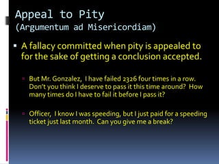 Appeal to Pity
(Argumentum ad Misericordiam)

 A fallacy committed when pity is appealed to
  for the sake of getting a conclusion accepted.

   But Mr. Gonzalez, I have failed 2326 four times in a row.
    Don’t you think I deserve to pass it this time around? How
    many times do I have to fail it before I pass it?

   Officer, I know I was speeding, but I just paid for a speeding
    ticket just last month. Can you give me a break?
 