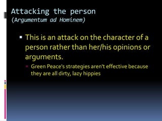 Attacking the person
(Argumentum ad Hominem)

   This is an attack on the character of a
    person rather than her/his opinions or
    arguments.
     Green Peace's strategies aren't effective because
      they are all dirty, lazy hippies
 