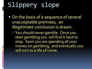 Slippery slope
 On the basis of a sequence of several
 unacceptable premises, an
 illegitimate conclusion is drawn.
   You should never gamble. Once you
   start gambling you will find it hard to
   stop. Soon you are spending all your
   money on gambling, and eventually you
   will turn to a life of crime.
 