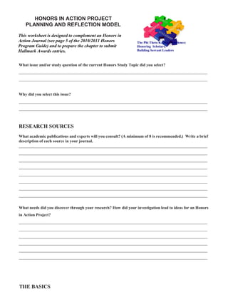HONORS IN ACTION PROJECT
   PLANNING AND REFLECTION MODEL

This worksheet is designed to complement an Honors in
Action Journal (see page 5 of the 2010/2011 Honors                The Phi Theta Kappa Experience:
Program Guide) and to prepare the chapter to submit               Honoring Scholars,
Hallmark Awards entries.                                          Building Servant Leaders
ISSUE
What issue and/or study question of the current Honors Study Topic did you select?
____________________________________________________________________________________________
____________________________________________________________________________________________


Why did you select this issue?
____________________________________________________________________________________________
____________________________________________________________________________________________



RESEARCH SOURCES
What academic publications and experts will you consult? (A minimum of 8 is recommended.) Write a brief
description of each source in your journal.
____________________________________________________________________________________________
____________________________________________________________________________________________
____________________________________________________________________________________________
____________________________________________________________________________________________
____________________________________________________________________________________________
____________________________________________________________________________________________
____________________________________________________________________________________________
____________________________________________________________________________________________


What needs did you discover through your research? How did your investigation lead to ideas for an Honors
in Action Project?
____________________________________________________________________________________________
____________________________________________________________________________________________
____________________________________________________________________________________________
____________________________________________________________________________________________
____________________________________________________________________________________________
____________________________________________________________________________________________




THE BASICS
 