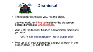 Dismissal
• The teacher dismisses you, not the clock.
Leaving early, or lining up inside or the classroom
before dismissal is unacceptable.
• Wait until the teacher finishes and officially dismisses
you with:
“Ok, I’ll see you tomorrow- Have a nice day.”
• Pick up all of your belongings and put all trash in the
proper place (i.e. not the floor)
 