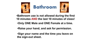Bathroom
•Bathroom use is not allowed during the first
10 minutes AND the last 10 minutes of class!
•Only ONE Male and ONE Female at a time.
•Sign your name and the time you leave on
the sign-out sheet.
•Raise your hand, and ask for permission.
 