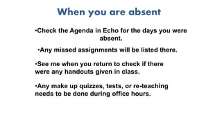 When you are absent
•Check the Agenda in Echo for the days you were
absent.
•Any missed assignments will be listed there.
•Any make up quizzes, tests, or re-teaching
needs to be done during office hours.
•See me when you return to check if there
were any handouts given in class.
 