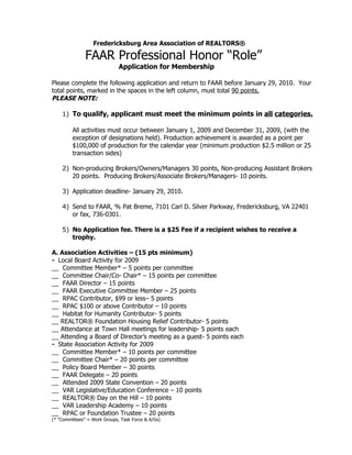 Fredericksburg Area Association of REALTORS®

               FAAR Professional Honor “Role”
                              Application for Membership

Please complete the following application and return to FAAR before January 29, 2010. Your
total points, marked in the spaces in the left column, must total 90 points.
PLEASE NOTE:

    1) To qualify, applicant must meet the minimum points in all categories.

         All activities must occur between January 1, 2009 and December 31, 2009, (with the
         exception of designations held). Production achievement is awarded as a point per
         $100,000 of production for the calendar year (minimum production $2.5 million or 25
         transaction sides)

    2) Non-producing Brokers/Owners/Managers 30 points, Non-producing Assistant Brokers
       20 points. Producing Brokers/Associate Brokers/Managers- 10 points.

    3) Application deadline- January 29, 2010.

    4) Send to FAAR, % Pat Breme, 7101 Carl D. Silver Parkway, Fredericksburg, VA 22401
       or fax, 736-0301.

    5) No Application fee. There is a $25 Fee if a recipient wishes to receive a
       trophy.

A. Association Activities – (15 pts minimum)
- Local Board Activity for 2009
__ Committee Member* – 5 points per committee
__ Committee Chair/Co- Chair* – 15 points per committee
__ FAAR Director – 15 points
__ FAAR Executive Committee Member – 25 points
__ RPAC Contributor, $99 or less– 5 points
__ RPAC $100 or above Contributor – 10 points
__ Habitat for Humanity Contributor- 5 points
__ REALTOR® Foundation Housing Relief Contributor- 5 points
__ Attendance at Town Hall meetings for leadership- 5 points each
__ Attending a Board of Director’s meeting as a guest- 5 points each
- State Association Activity for 2009
__ Committee Member* – 10 points per committee
__ Committee Chair* – 20 points per committee
__ Policy Board Member – 30 points
__ FAAR Delegate – 20 points
__ Attended 2009 State Convention – 20 points
__ VAR Legislative/Education Conference – 10 points
__ REALTOR® Day on the Hill – 10 points
__ VAR Leadership Academy – 10 points
__ RPAC or Foundation Trustee – 20 points
(* “Committees” = Work Groups, Task Force & A/Gs)
 