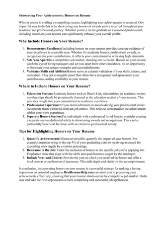 Showcasing Your Achievements: Honors on Resume
When it comes to crafting a compelling resume, highlighting your achievements is essential. One
impactful way to do this is by showcasing any honors or awards you've received throughout your
academic and professional journey. Whether you're a recent graduate or a seasoned professional,
including honors on your resume can significantly enhance your overall profile.
Why Include Honors on Your Resume?
1. Demonstrates Excellence:Including honors on your resume provides concrete evidence of
your excellence in a specific area. Whether it's academic honors, professional awards, or
recognition for your contributions, it reflects your commitment to achieving high standards.
2. Sets You Apart:In a competitive job market, standing out is crucial. Honors on your resume
catch the eye of hiring managers and set you apart from other candidates. It's an opportunity
to showcase your unique strengths and accomplishments.
3. Validates Skills and Abilities:Honors serve as external validation of your skills, talents, and
dedication. They act as tangible proof that others have recognized and appreciated your
contributions, adding credibility to your resume.
Where to Include Honors on Your Resume?
1. Education Section: Academic honors such as Dean's List, scholarships, or academic society
memberships should be prominently featured in the education section of your resume. This
provides insight into your commitment to academic excellence.
2. Professional Experience: If you received honors or awards during your professional career,
incorporate them within the relevant job entries. This helps to contextualize the achievement
within your work experience.
3. Separate Honors Section:For individuals with a substantial list of honors, consider creating
a separate section dedicated solely to showcasing awards and recognitions. This can be
particularly beneficial for those with an extensive professional history.
Tips for Highlighting Honors on Your Resume
1. Quantify Achievements:Whenever possible, quantify the impact of your honors. For
example, mention being in the top 5% of your graduating class or receiving an award for
exceeding sales targets by a certain percentage.
2. Relevance to the Job: Tailor the inclusion of honors to the specific job you're applying for.
Emphasize those that align with the skills and qualifications sought by the employer.
3. Include Year and Context:Provide the year in which you received the honor and offer a
brief context or explanation if necessary. This adds depth and clarity to the accomplishment.
In conclusion, incorporating honors on your resume is a powerful strategy for making a lasting
impression on potential employers.BestResumeHelp.comcan assist you in presenting your
achievements effectively, ensuring that your resume stands out in the competitive job market. Order
now and take the first step towards a more compelling and successful job application.
 