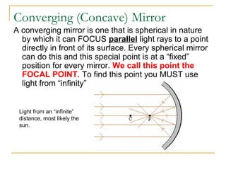 Converging (Concave) Mirror
A converging mirror is one that is spherical in nature
by which it can FOCUS parallel light rays to a point
directly in front of its surface. Every spherical mirror
can do this and this special point is at a “fixed”
position for every mirror. We call this point the
FOCAL POINT. To find this point you MUST use
light from “infinity”
Light from an “infinite”
distance, most likely the
sun.
 