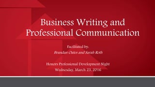 Business Writing and
Professional Communication
Facilitated by:
Brandan Oates and Sarah Roth
Honors Professional Development Night
Wednesday, March 23, 2016
 