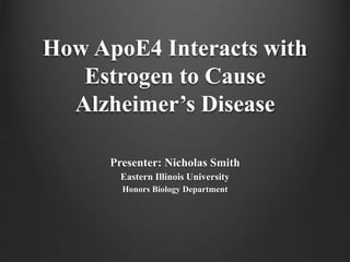 How ApoE4 Interacts with
Estrogen to Cause
Alzheimer’s Disease
Presenter: Nicholas Smith
Eastern Illinois University
Honors Biology Department
 