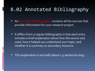 8.02 Annotated Bibliography An  annotated bibliography  contains all the sources that provide information for your research project.  It differs from a regular bibliography in that each entry includes a brief explanation about how the source was used, how it helped you understand your topic, and whether it is a primary or secondary resource.  This explanation is normally about 1-3 sentences long. 