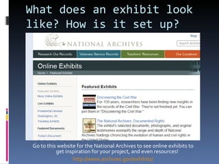 What does an exhibit look like? How is it set up? Go to this website for the National Archives to see online exhibits to get inspiration for your project, and even resources! http://www.archives.gov/exhibits/ 