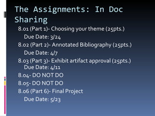 The Assignments: In Doc Sharing 8.01 (Part 1)- Choosing your theme (25pts.) Due Date: 3/24 8.02 (Part 2)- Annotated Bibliography (25pts.) Due Date: 4/7 8.03 (Part 3)- Exhibit artifact approval (25pts.) Due Date: 4/11 8.04- DO NOT DO 8.05- DO NOT DO 8.06 (Part 6)- Final Project Due Date: 5/23 