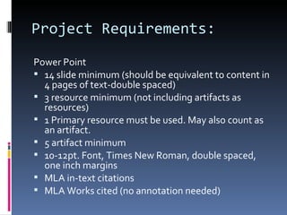 Project Requirements: Power Point 14 slide minimum (should be equivalent to content in 4 pages of text-double spaced) 3 resource minimum (not including artifacts as resources) 1 Primary resource must be used. May also count as an artifact. 5 artifact minimum 10-12pt. Font, Times New Roman, double spaced, one inch margins MLA in-text citations MLA Works cited (no annotation needed) 