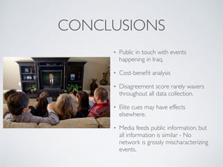 CONCLUSIONS
• Public in touch with events
happening in Iraq.
• Cost-beneﬁt analysis
• Disagreement score rarely wavers
throughout all data collection.
• Elite cues may have effects
elsewhere.
• Media feeds public information, but
all information is similar - No
network is grossly mischaracterizing
events.
 
